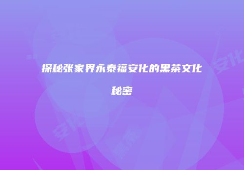 探秘张家界永泰福安化的黑茶文化秘密