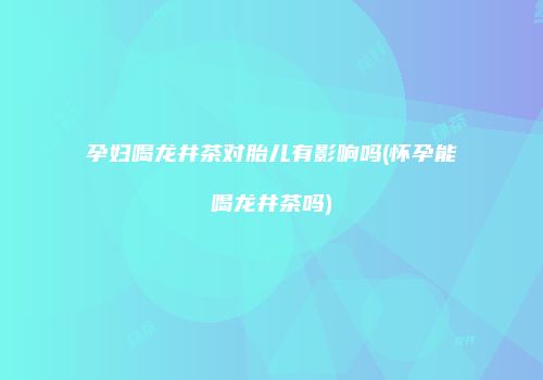 孕妇喝龙井茶对胎儿有影响吗(怀孕能喝龙井茶吗)