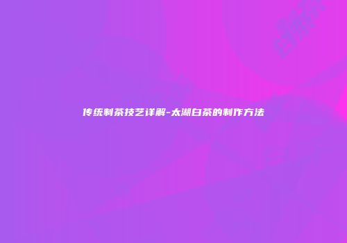 传统制茶技艺详解-太湖白茶的制作方法