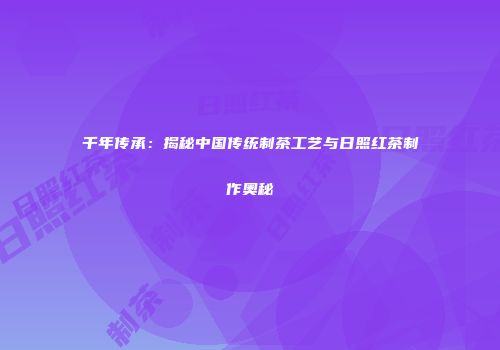 千年传承：揭秘中国传统制茶工艺与日照红茶制作奥秘