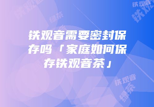 铁观音需要密封保存吗「家庭如何保存铁观音茶」