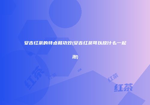 安吉红茶的特点和功效(安吉红茶可以放什么一起泡)