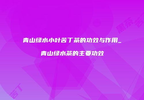 青山绿水小叶苦丁茶的功效与作用_青山绿水茶的主要功效