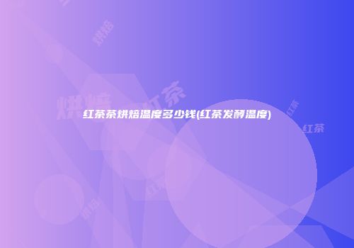 红茶茶烘焙温度多少钱(红茶发酵温度)