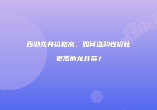 西湖龙井价格高，如何选购性价比更高的龙井茶？