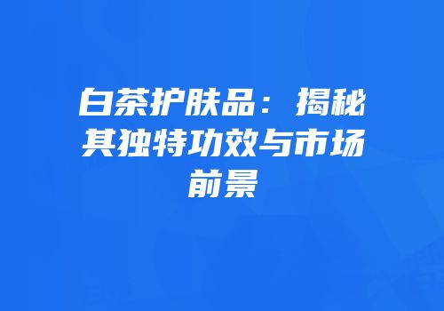 白茶护肤品：揭秘其独特功效与市场前景