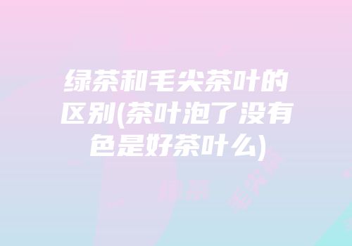 绿茶和毛尖茶叶的区别(茶叶泡了没有色是好茶叶么)