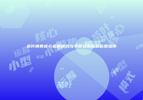 茶叶销售核心运营模式与小型公司高效运营指南