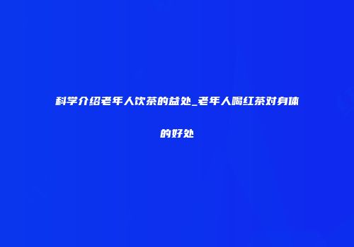科学介绍老年人饮茶的益处_老年人喝红茶对身体的好处