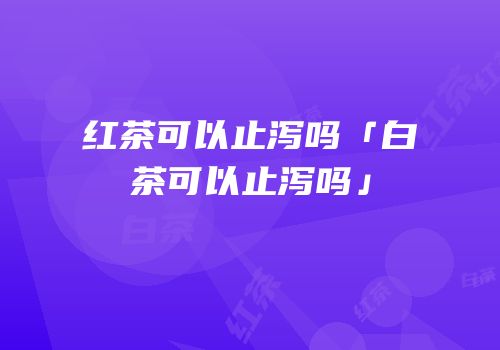 红茶可以止泻吗「白茶可以止泻吗」
