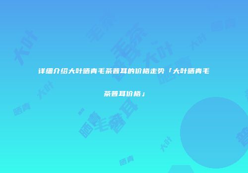 详细介绍大叶晒青毛茶普耳的价格走势「大叶晒青毛茶普耳价格」