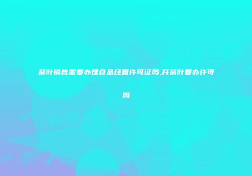 茶叶销售需要办理食品经营许可证吗,开茶叶要办许可吗