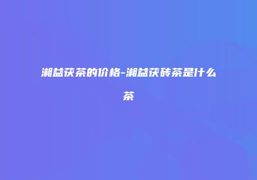 湘益茯茶的价格-湘益茯砖茶是什么茶