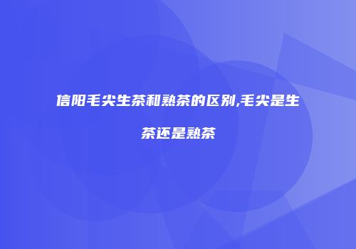 信阳毛尖生茶和熟茶的区别,毛尖是生茶还是熟茶