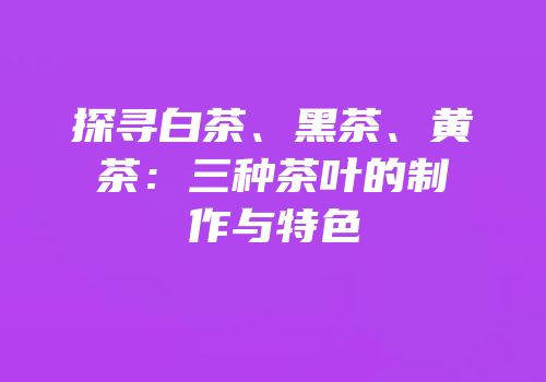 探寻白茶、黑茶、黄茶：三种茶叶的制作与特色