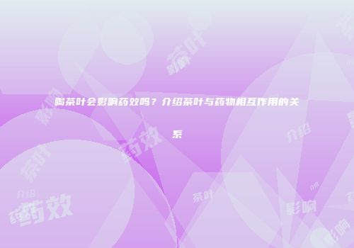 喝茶叶会影响药效吗？介绍茶叶与药物相互作用的关系