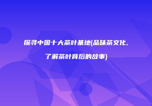 探寻中国十大茶叶基地(品味茶文化,了解茶叶背后的故事)