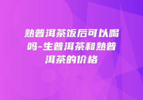 熟普洱茶饭后可以喝吗-生普洱茶和熟普洱茶的价格