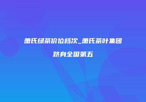 萧氏绿茶价位档次_萧氏茶叶集团跻身全国第五