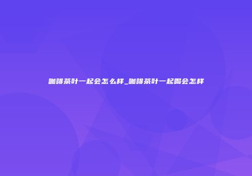 咖啡茶叶一起会怎么样_咖啡茶叶一起喝会怎样