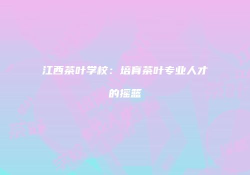江西茶叶学校：培育茶叶专业人才的摇篮