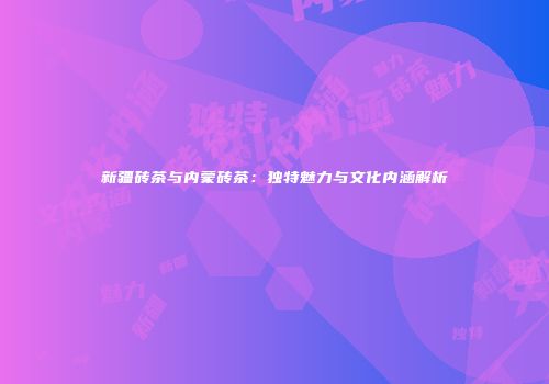 新疆砖茶与内蒙砖茶：独特魅力与文化内涵解析
