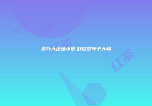 茶叶大还是小好,好红茶叶子大吗