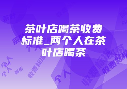 茶叶店喝茶收费标准_两个人在茶叶店喝茶