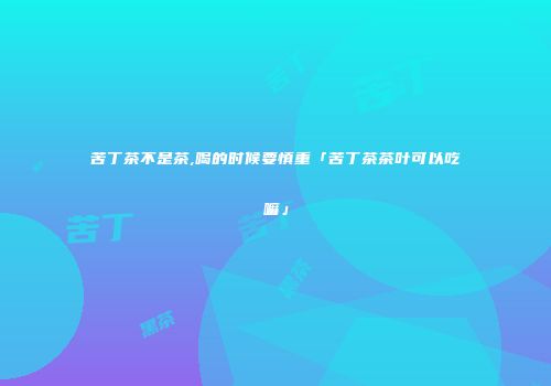 苦丁茶不是茶,喝的时候要慎重「苦丁茶茶叶可以吃嘛」