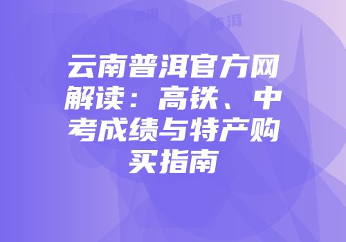 云南普洱官方网解读：高铁、中考成绩与特产购买指南