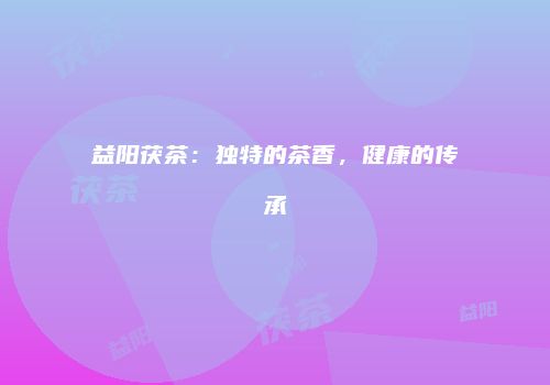 益阳茯茶：独特的茶香，健康的传承