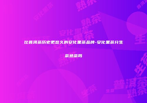 比普洱茶历史更悠久的安化黑茶品牌-安化黑茶分生茶熟茶吗