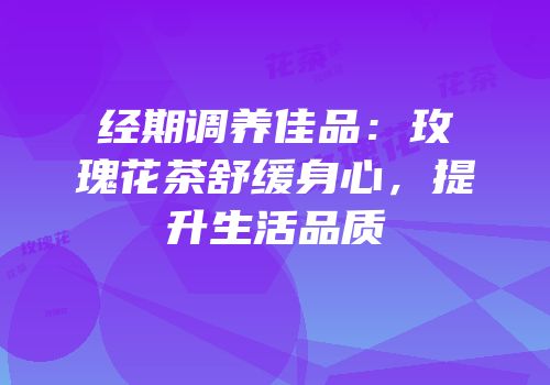 经期调养佳品：玫瑰花茶舒缓身心，提升生活品质