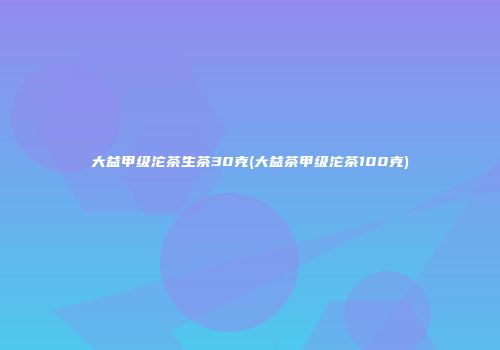 大益甲级沱茶生茶30克(大益茶甲级沱茶100克)