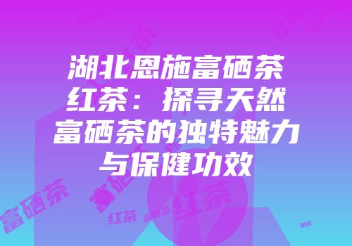 湖北恩施富硒茶红茶：探寻天然富硒茶的独特魅力与保健功效