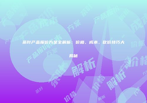茶叶产品报价方案全解析：价格、成本、砍价技巧大揭秘