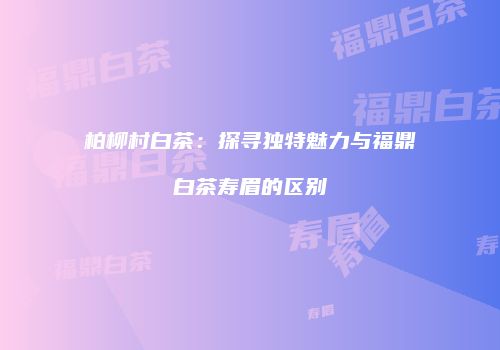柏柳村白茶：探寻独特魅力与福鼎白茶寿眉的区别