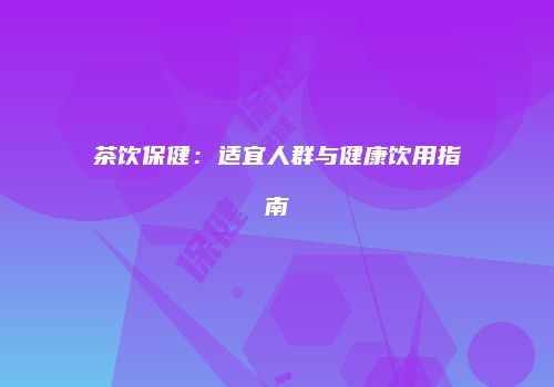 茶饮保健：适宜人群与健康饮用指南