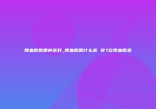 降血脂喝哪种茶好_降血脂喝什么茶 荐7款降血脂茶
