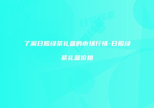 了解日照绿茶礼盒的市场行情-日照绿茶礼盒价格