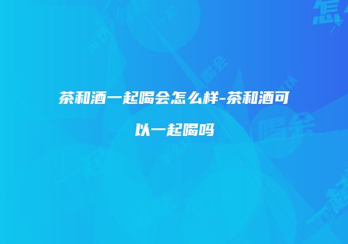 茶和酒一起喝会怎么样-茶和酒可以一起喝吗
