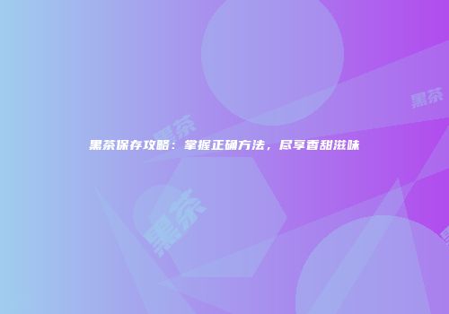黑茶保存攻略：掌握正确方法，尽享香甜滋味