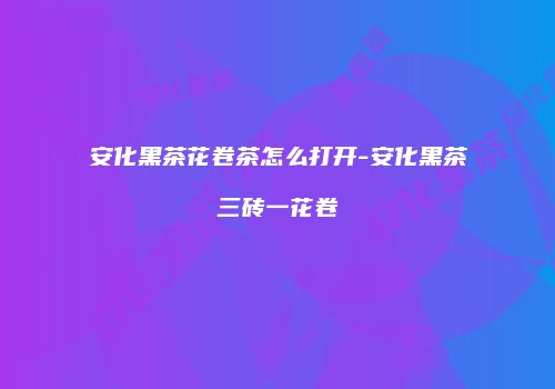 安化黑茶花卷茶怎么打开-安化黑茶三砖一花卷