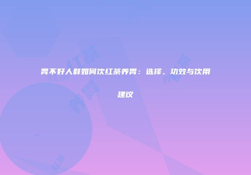 胃不好人群如何饮红茶养胃：选择、功效与饮用建议