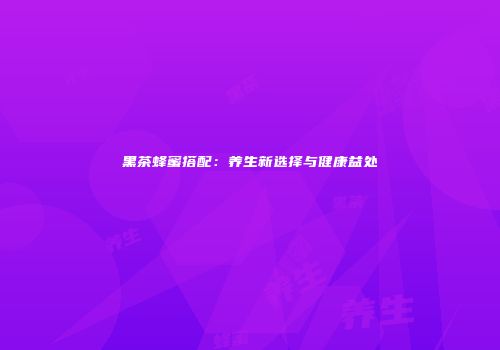 黑茶蜂蜜搭配：养生新选择与健康益处
