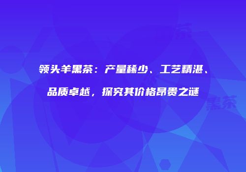领头羊黑茶：产量稀少、工艺精湛、品质卓越，探究其价格昂贵之谜
