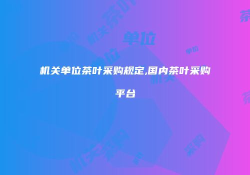 机关单位茶叶采购规定,国内茶叶采购平台