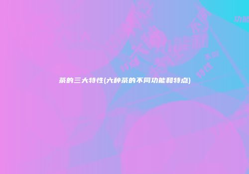 茶的三大特性(六种茶的不同功能和特点)