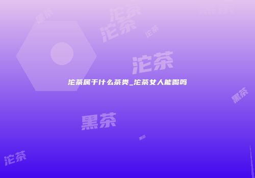 沱茶属于什么茶类_沱茶女人能喝吗
