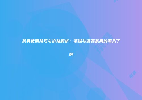 茶具使用技巧与价格解析：茶锥与瓷器茶具的深入了解